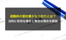 退職時の誓約書がもつ効力とは？法的に有効な場合と無効な場合を解説